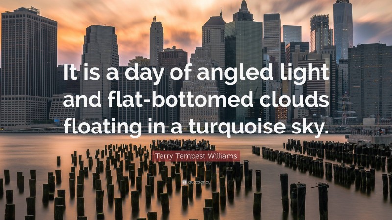 Terry Tempest Williams Quote: “It is a day of angled light and flat-bottomed clouds floating in a turquoise sky.”