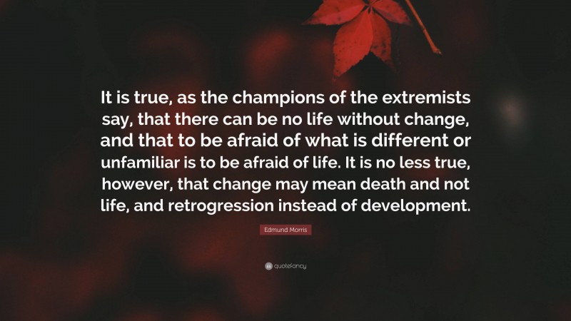 Edmund Morris Quote: “It is true, as the champions of the extremists say, that there can be no life without change, and that to be afraid of what is different or unfamiliar is to be afraid of life. It is no less true, however, that change may mean death and not life, and retrogression instead of development.”