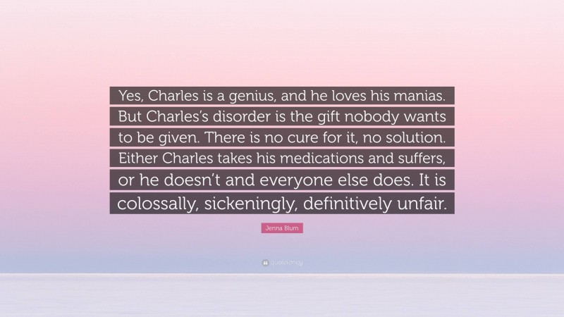 Jenna Blum Quote: “Yes, Charles is a genius, and he loves his manias. But Charles’s disorder is the gift nobody wants to be given. There is no cure for it, no solution. Either Charles takes his medications and suffers, or he doesn’t and everyone else does. It is colossally, sickeningly, definitively unfair.”