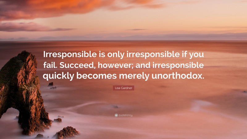 Lisa Gardner Quote: “Irresponsible is only irresponsible if you fail. Succeed, however; and irresponsible quickly becomes merely unorthodox.”