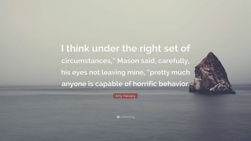 Amy Hatvany Quote: “I think under the right set of circumstances,” Mason said, carefully, his eyes not leaving mine, “pretty much anyone is capable of horrific behavior.”
