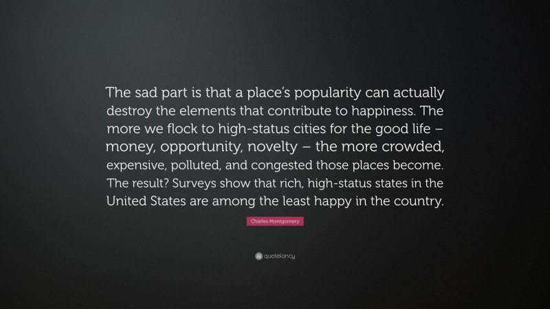 Charles Montgomery Quote: “The sad part is that a place’s popularity can actually destroy the elements that contribute to happiness. The more we flock to high-status cities for the good life – money, opportunity, novelty – the more crowded, expensive, polluted, and congested those places become. The result? Surveys show that rich, high-status states in the United States are among the least happy in the country.”