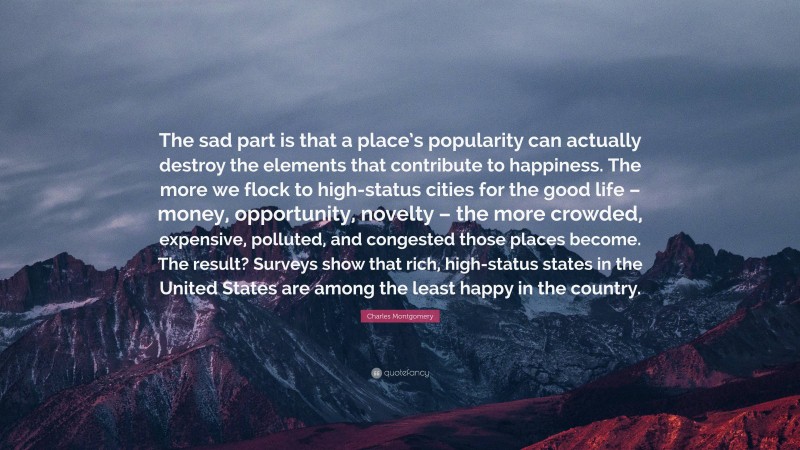 Charles Montgomery Quote: “The sad part is that a place’s popularity can actually destroy the elements that contribute to happiness. The more we flock to high-status cities for the good life – money, opportunity, novelty – the more crowded, expensive, polluted, and congested those places become. The result? Surveys show that rich, high-status states in the United States are among the least happy in the country.”