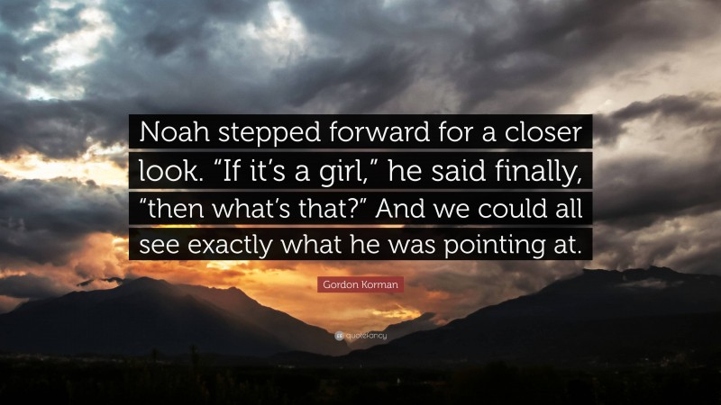 Gordon Korman Quote: “Noah stepped forward for a closer look. “If it’s a girl,” he said finally, “then what’s that?” And we could all see exactly what he was pointing at.”