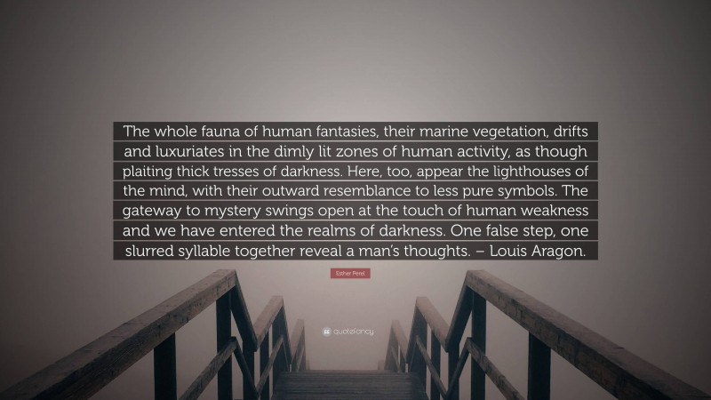 Esther Perel Quote: “The whole fauna of human fantasies, their marine vegetation, drifts and luxuriates in the dimly lit zones of human activity, as though plaiting thick tresses of darkness. Here, too, appear the lighthouses of the mind, with their outward resemblance to less pure symbols. The gateway to mystery swings open at the touch of human weakness and we have entered the realms of darkness. One false step, one slurred syllable together reveal a man’s thoughts. – Louis Aragon.”