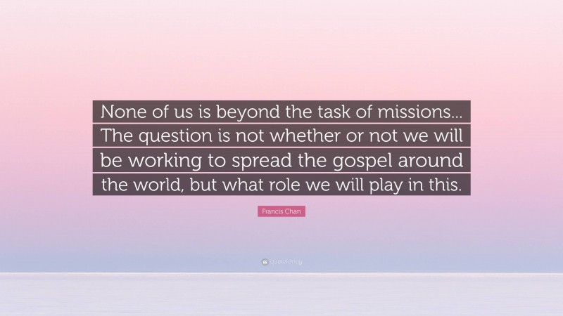 Francis Chan Quote: “None of us is beyond the task of missions... The question is not whether or not we will be working to spread the gospel around the world, but what role we will play in this.”
