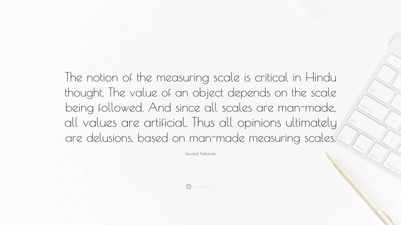 Devdutt Pattanaik Quote: “The notion of the measuring scale is critical in Hindu thought. The value of an object depends on the scale being followed. And since all scales are man-made, all values are artificial. Thus all opinions ultimately are delusions, based on man-made measuring scales.”