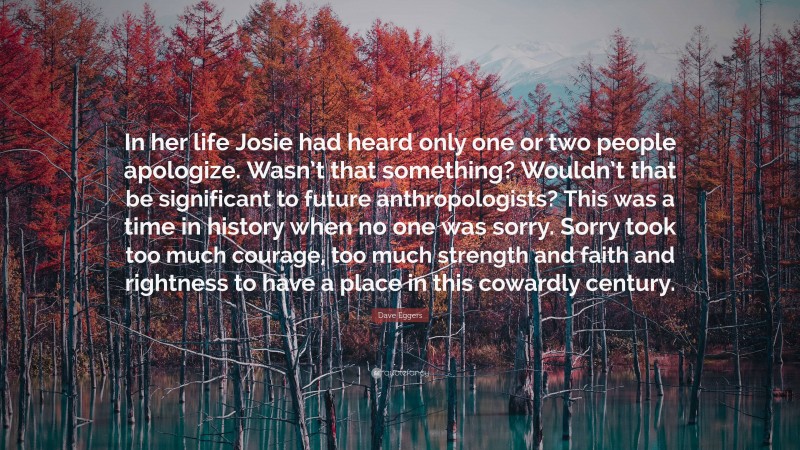 Dave Eggers Quote: “In her life Josie had heard only one or two people apologize. Wasn’t that something? Wouldn’t that be significant to future anthropologists? This was a time in history when no one was sorry. Sorry took too much courage, too much strength and faith and rightness to have a place in this cowardly century.”