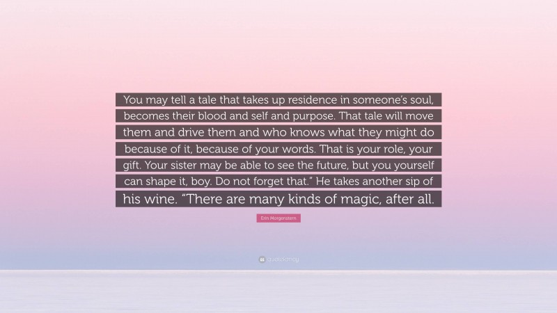 Erin Morgenstern Quote: “You may tell a tale that takes up residence in someone’s soul, becomes their blood and self and purpose. That tale will move them and drive them and who knows what they might do because of it, because of your words. That is your role, your gift. Your sister may be able to see the future, but you yourself can shape it, boy. Do not forget that.” He takes another sip of his wine. “There are many kinds of magic, after all.”