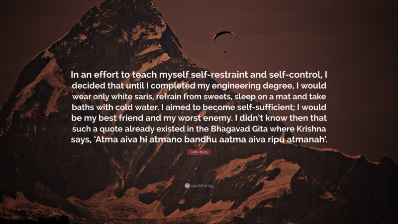 Sudha Murty Quote: “In an effort to teach myself self-restraint and self-control, I decided that until I completed my engineering degree, I would wear only white saris, refrain from sweets, sleep on a mat and take baths with cold water. I aimed to become self-sufficient; I would be my best friend and my worst enemy. I didn’t know then that such a quote already existed in the Bhagavad Gita where Krishna says, ‘Atma aiva hi atmano bandhu aatma aiva ripu atmanah’.”