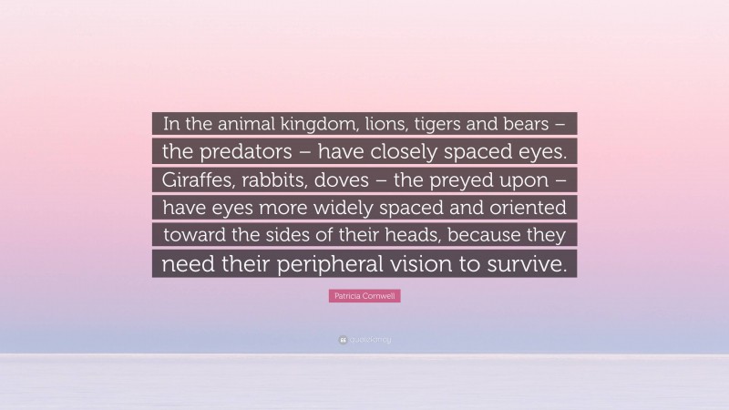 Patricia Cornwell Quote: “In the animal kingdom, lions, tigers and bears – the predators – have closely spaced eyes. Giraffes, rabbits, doves – the preyed upon – have eyes more widely spaced and oriented toward the sides of their heads, because they need their peripheral vision to survive.”