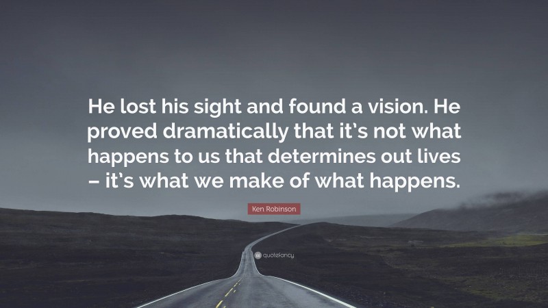 Ken Robinson Quote: “He lost his sight and found a vision. He proved dramatically that it’s not what happens to us that determines out lives – it’s what we make of what happens.”