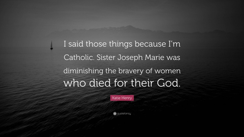 Katie Henry Quote: “I said those things because I’m Catholic. Sister Joseph Marie was diminishing the bravery of women who died for their God.”