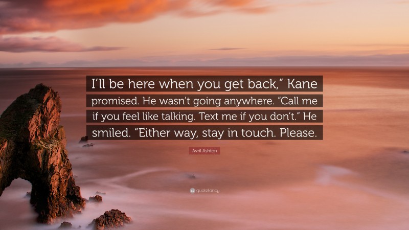 Avril Ashton Quote: “I’ll be here when you get back,” Kane promised. He wasn’t going anywhere. “Call me if you feel like talking. Text me if you don’t.” He smiled. “Either way, stay in touch. Please.”