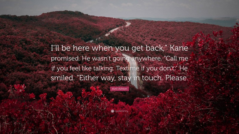 Avril Ashton Quote: “I’ll be here when you get back,” Kane promised. He wasn’t going anywhere. “Call me if you feel like talking. Text me if you don’t.” He smiled. “Either way, stay in touch. Please.”