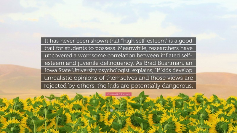 Christina Hoff Sommers Quote: “It has never been shown that “high self-esteem” is a good trait for students to possess. Meanwhile, researchers have uncovered a worrisome correlation between inflated self-esteem and juvenile delinquency. As Brad Bushman, an Iowa State University psychologist, explains, “If kids develop unrealistic opinions of themselves and those views are rejected by others, the kids are potentially dangerous.”