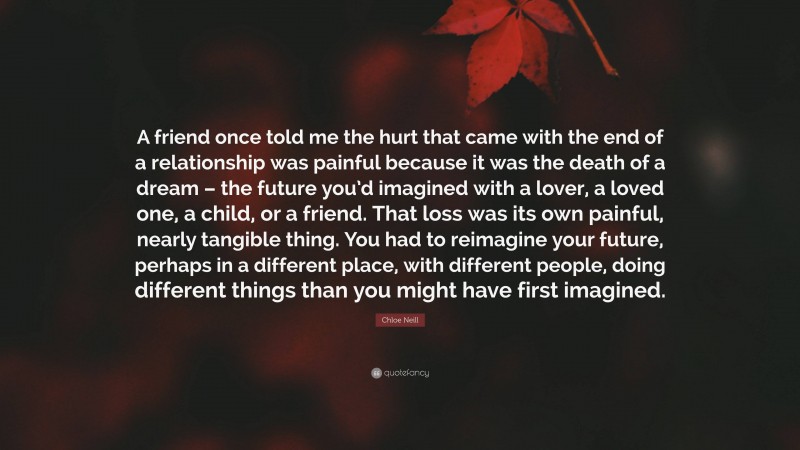 Chloe Neill Quote: “A friend once told me the hurt that came with the end of a relationship was painful because it was the death of a dream – the future you’d imagined with a lover, a loved one, a child, or a friend. That loss was its own painful, nearly tangible thing. You had to reimagine your future, perhaps in a different place, with different people, doing different things than you might have first imagined.”
