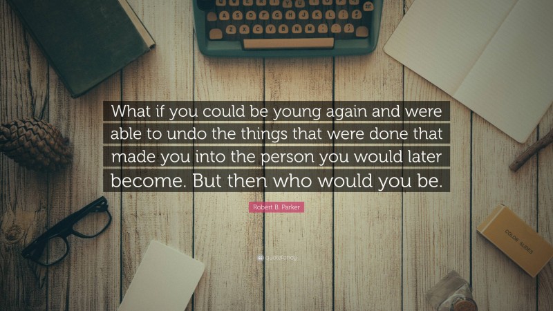 Robert B. Parker Quote: “What if you could be young again and were able to undo the things that were done that made you into the person you would later become. But then who would you be.”