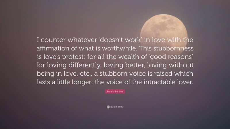 Roland Barthes Quote: “I counter whatever ‘doesn’t work’ in love with the affirmation of what is worthwhile. This stubbornness is love’s protest: for all the wealth of ‘good reasons’ for loving differently, loving better, loving without being in love, etc., a stubborn voice is raised which lasts a little longer: the voice of the intractable lover.”