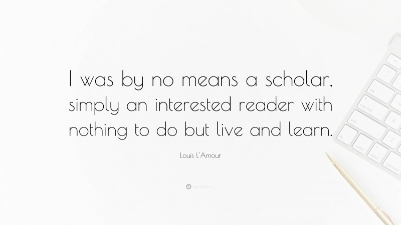 Louis L'Amour Quote: “I was by no means a scholar, simply an interested reader with nothing to do but live and learn.”