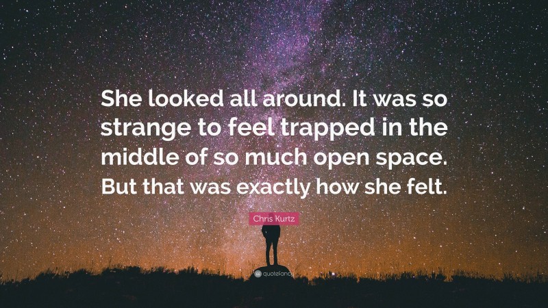 Chris Kurtz Quote: “She looked all around. It was so strange to feel trapped in the middle of so much open space. But that was exactly how she felt.”