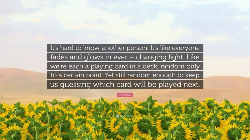 E.M. Crane Quote: “It’s hard to know another person. It’s like everyone fades and glows in ever – changing light. Like we’re each a playing card in a deck, random only to a certain point. Yet still random enough to keep us guessing which card will be played next.”