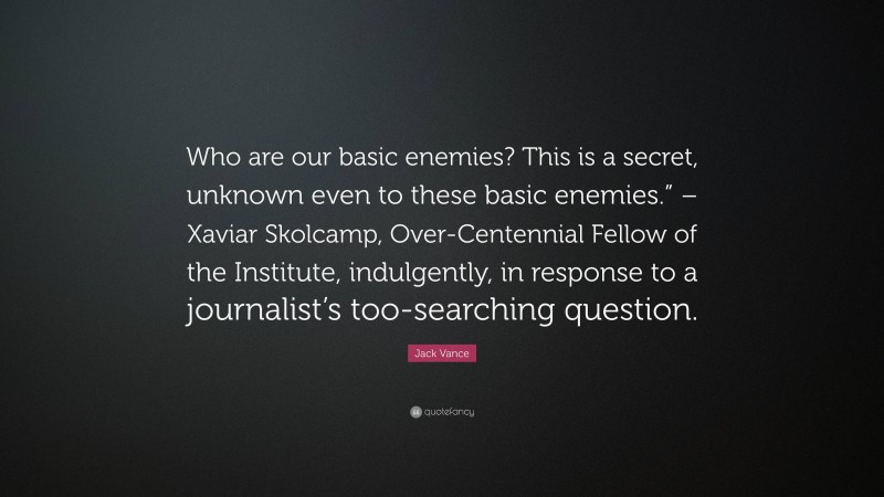 Jack Vance Quote: “Who are our basic enemies? This is a secret, unknown even to these basic enemies.” – Xaviar Skolcamp, Over-Centennial Fellow of the Institute, indulgently, in response to a journalist’s too-searching question.”