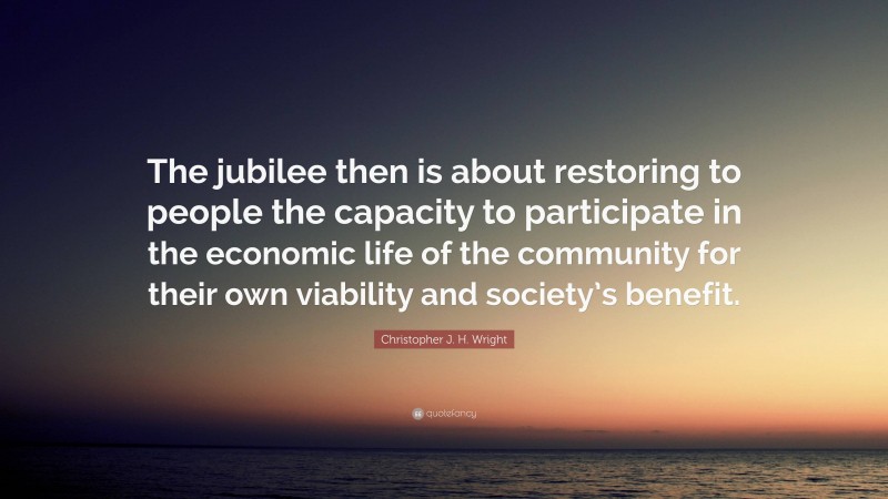 Christopher J. H. Wright Quote: “The jubilee then is about restoring to people the capacity to participate in the economic life of the community for their own viability and society’s benefit.”