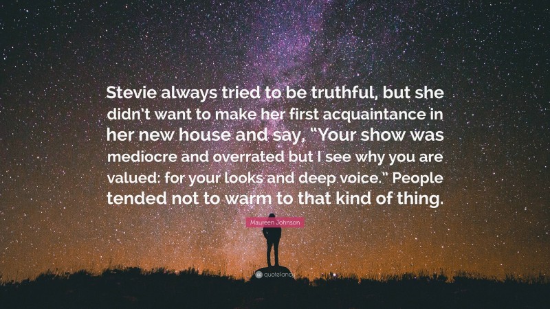 Maureen Johnson Quote: “Stevie always tried to be truthful, but she didn’t want to make her first acquaintance in her new house and say, “Your show was mediocre and overrated but I see why you are valued: for your looks and deep voice.” People tended not to warm to that kind of thing.”