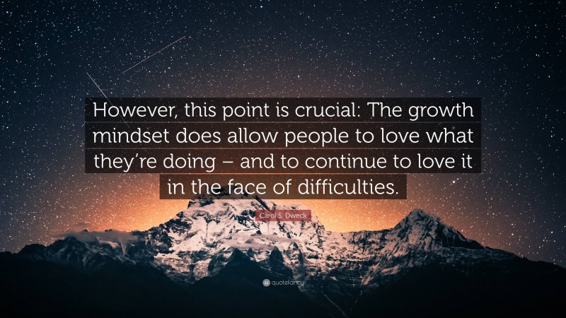 Carol S. Dweck Quote: “However, this point is crucial: The growth mindset does allow people to love what they’re doing – and to continue to love it in the face of difficulties.”