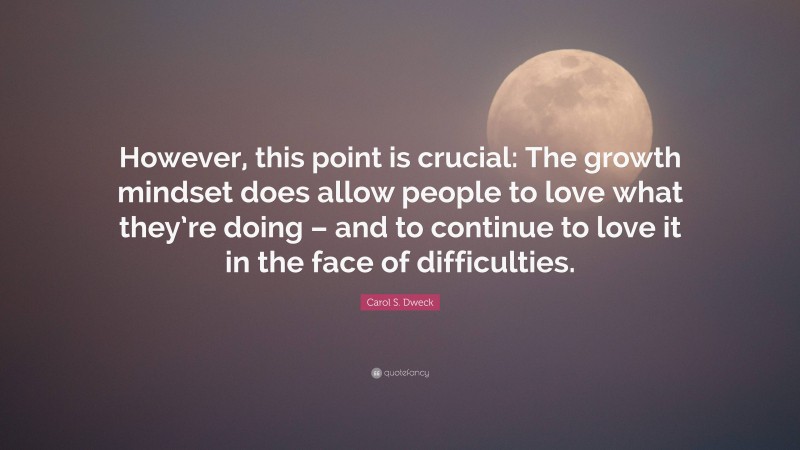 Carol S. Dweck Quote: “However, this point is crucial: The growth mindset does allow people to love what they’re doing – and to continue to love it in the face of difficulties.”