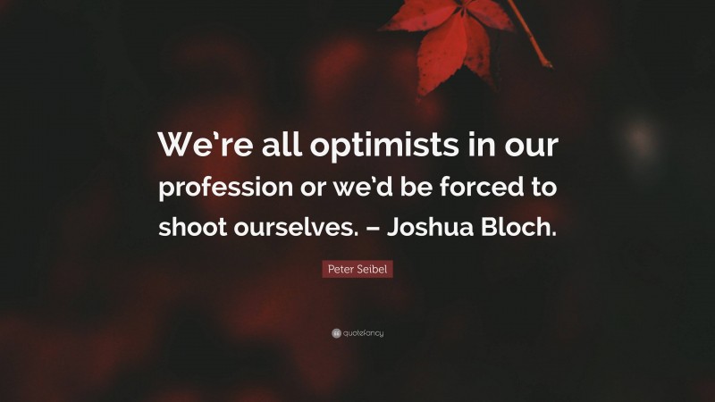 Peter Seibel Quote: “We’re all optimists in our profession or we’d be forced to shoot ourselves. – Joshua Bloch.”