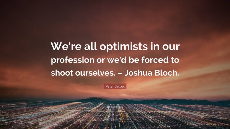 Peter Seibel Quote: “We’re all optimists in our profession or we’d be forced to shoot ourselves. – Joshua Bloch.”