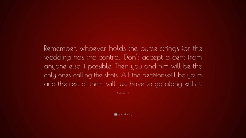 Melissa Hill Quote: “Remember, whoever holds the purse strings for the wedding has the control. Don’t accept a cent from anyone else if possible. Then you and him will be the only ones calling the shots. All the decisionswill be yours and the rest of them will just have to go along with it.”
