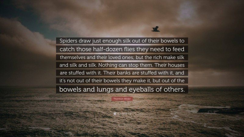 Thornton Wilder Quote: “Spiders draw just enough silk out of their bowels to catch those half-dozen flies they need to feed themselves and their loved ones; but the rich make silk and silk and silk. Nothing can stop them. Their houses are stuffed with it. Their banks are stuffed with it, and it’s not out of their bowels they make it, but out of the bowels and lungs and eyeballs of others.”