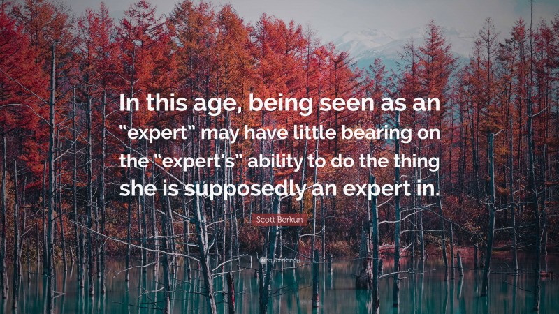 Scott Berkun Quote: “In this age, being seen as an “expert” may have little bearing on the “expert’s” ability to do the thing she is supposedly an expert in.”