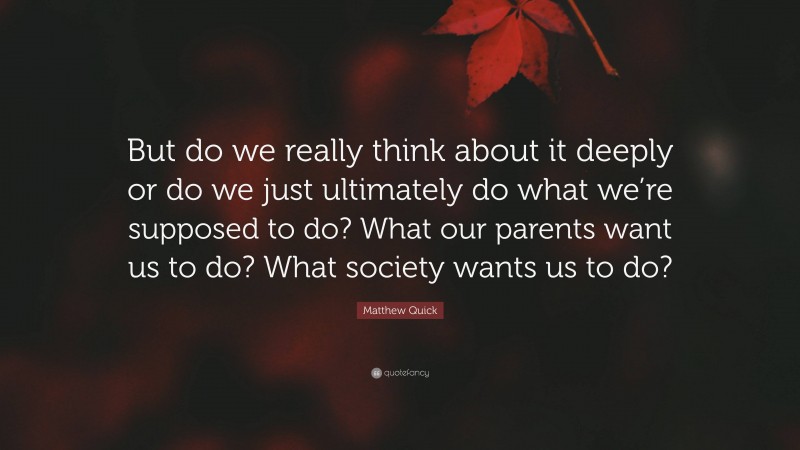 Matthew Quick Quote: “But do we really think about it deeply or do we just ultimately do what we’re supposed to do? What our parents want us to do? What society wants us to do?”
