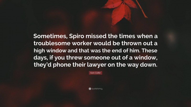 Eoin Colfer Quote: “Sometimes, Spiro missed the times when a troublesome worker would be thrown out a high window and that was the end of him. These days, if you threw someone out of a window, they’d phone their lawyer on the way down.”