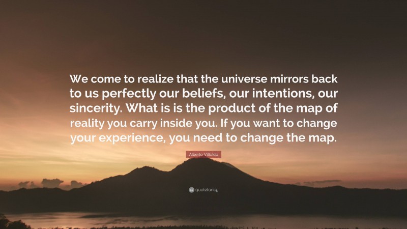 Alberto Villoldo Quote: “We come to realize that the universe mirrors back to us perfectly our beliefs, our intentions, our sincerity. What is is the product of the map of reality you carry inside you. If you want to change your experience, you need to change the map.”