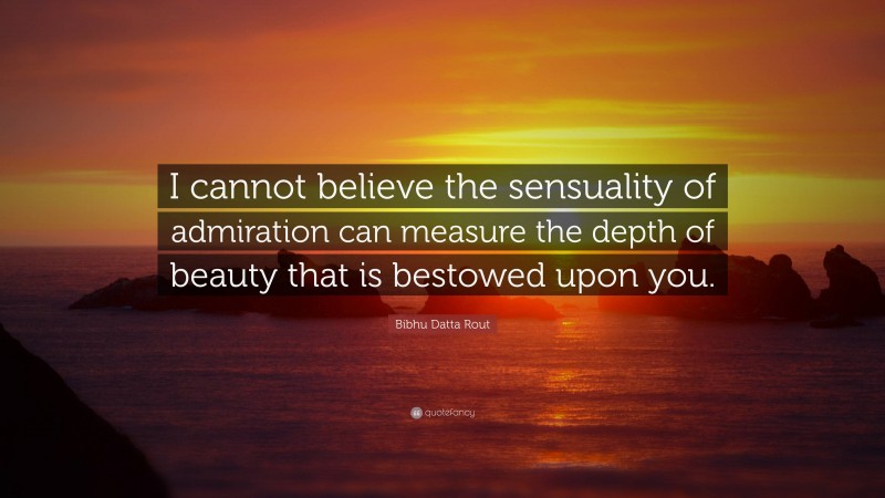 Bibhu Datta Rout Quote: “I cannot believe the sensuality of admiration can measure the depth of beauty that is bestowed upon you.”