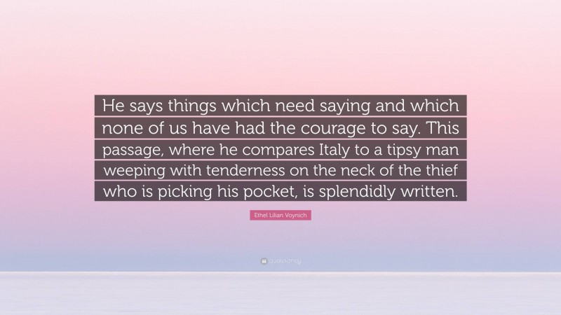 Ethel Lilian Voynich Quote: “He says things which need saying and which none of us have had the courage to say. This passage, where he compares Italy to a tipsy man weeping with tenderness on the neck of the thief who is picking his pocket, is splendidly written.”