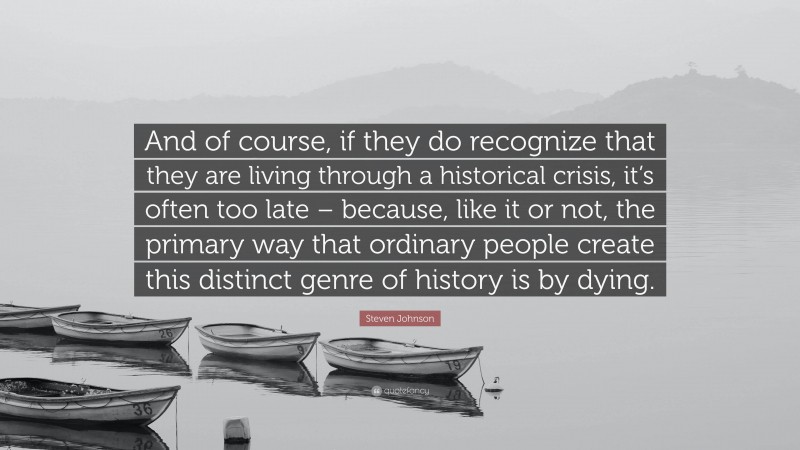 Steven Johnson Quote: “And of course, if they do recognize that they are living through a historical crisis, it’s often too late – because, like it or not, the primary way that ordinary people create this distinct genre of history is by dying.”