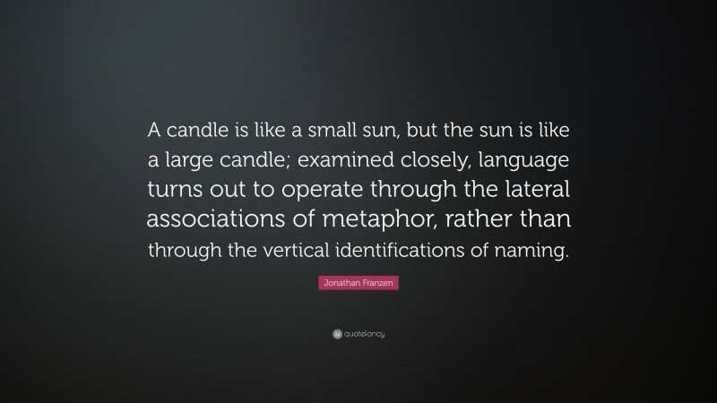 Jonathan Franzen Quote: “A candle is like a small sun, but the sun is like a large candle; examined closely, language turns out to operate through the lateral associations of metaphor, rather than through the vertical identifications of naming.”