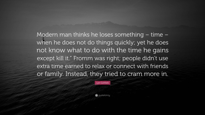 Lori Gottlieb Quote: “Modern man thinks he loses something – time – when he does not do things quickly; yet he does not know what to do with the time he gains except kill it.” Fromm was right; people didn’t use extra time earned to relax or connect with friends or family. Instead, they tried to cram more in.”