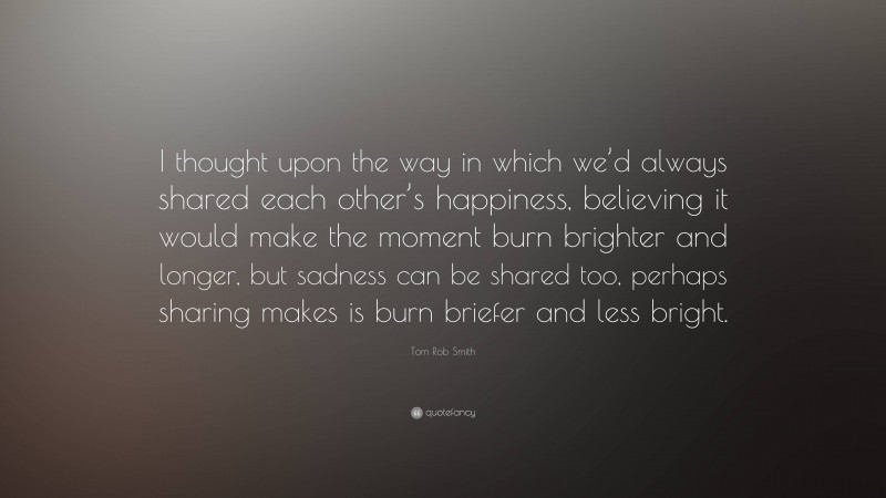 Tom Rob Smith Quote: “I thought upon the way in which we’d always shared each other’s happiness, believing it would make the moment burn brighter and longer, but sadness can be shared too, perhaps sharing makes is burn briefer and less bright.”