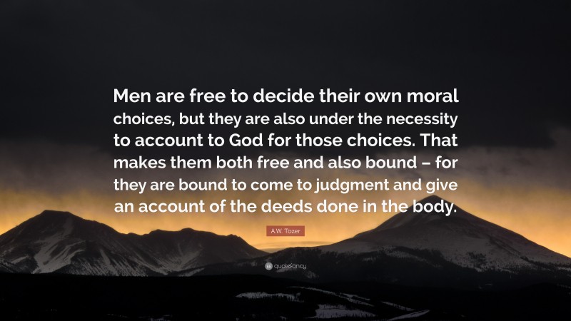 A.W. Tozer Quote: “Men are free to decide their own moral choices, but they are also under the necessity to account to God for those choices. That makes them both free and also bound – for they are bound to come to judgment and give an account of the deeds done in the body.”