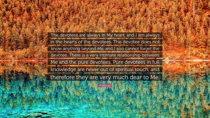 Anonymous Quote: “The devotees are always in My heart, and I am always in the hearts of the devotees. The devotee does not know anything beyond Me, and I also cannot forget the devotee. There is a very intimate relationship between Me and the pure devotees. Pure devotees in full knowledge are never out of spiritual touch, and therefore they are very much dear to Me.”