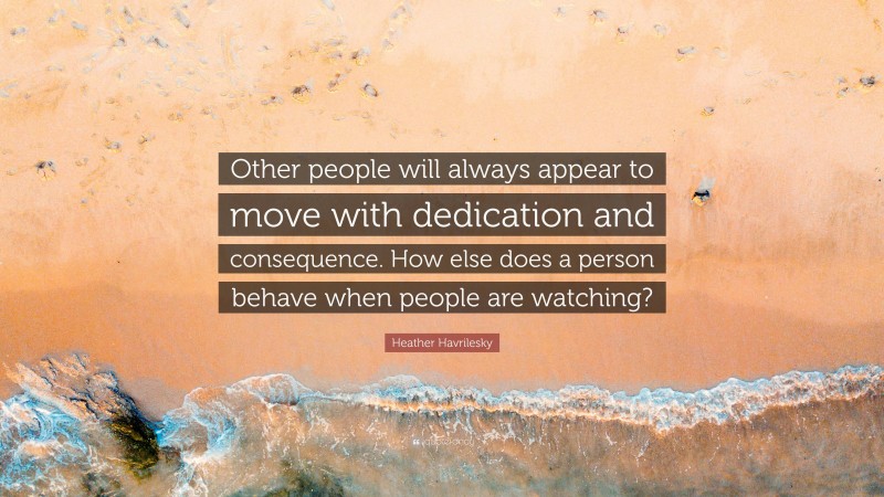 Heather Havrilesky Quote: “Other people will always appear to move with dedication and consequence. How else does a person behave when people are watching?”