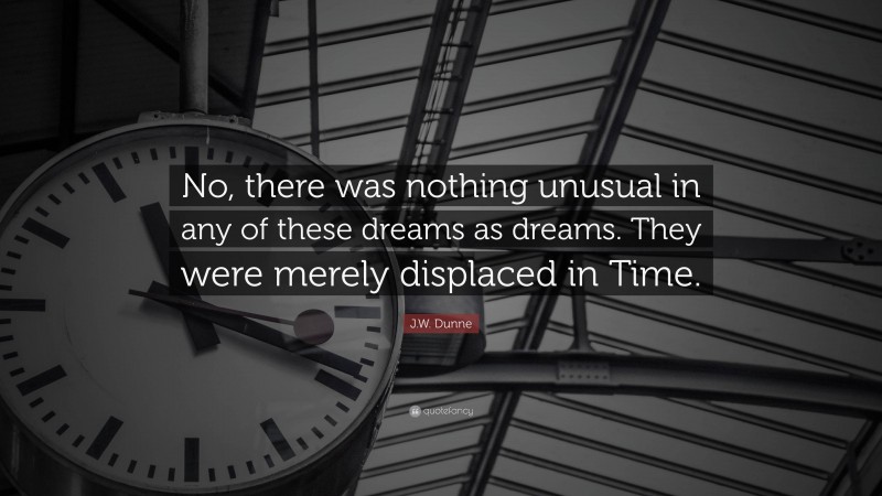 J.W. Dunne Quote: “No, there was nothing unusual in any of these dreams as dreams. They were merely displaced in Time.”