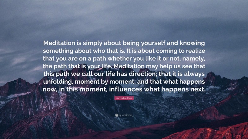 Jon Kabat-Zinn Quote: “Meditation is simply about being yourself and knowing something about who that is. It is about coming to realize that you are on a path whether you like it or not, namely, the path that is your life. Meditation may help us see that this path we call our life has direction; that it is always unfolding, moment by moment; and that what happens now, in this moment, influences what happens next.”